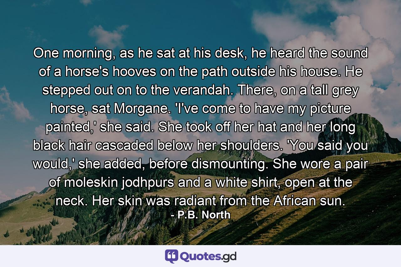 One morning, as he sat at his desk, he heard the sound of a horse's hooves on the path outside his house. He stepped out on to the verandah. There, on a tall grey horse, sat Morgane. 'I've come to have my picture painted,' she said. She took off her hat and her long black hair cascaded below her shoulders. 'You said you would,' she added, before dismounting. She wore a pair of moleskin jodhpurs and a white shirt, open at the neck. Her skin was radiant from the African sun. - Quote by P.B. North