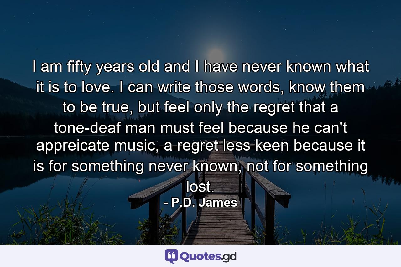 I am fifty years old and I have never known what it is to love. I can write those words, know them to be true, but feel only the regret that a tone-deaf man must feel because he can't appreicate music, a regret less keen because it is for something never known, not for something lost. - Quote by P.D. James