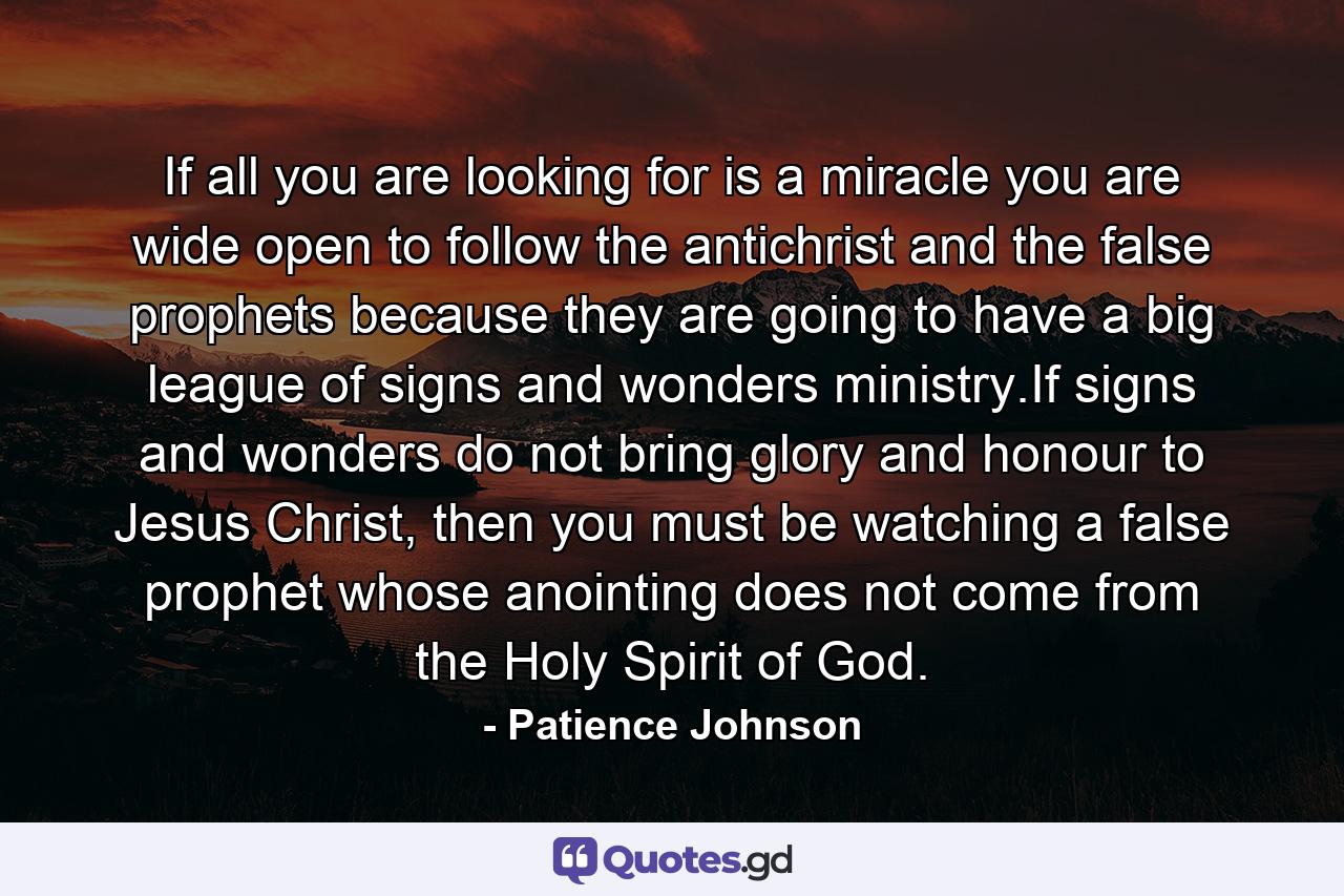 If all you are looking for is a miracle you are wide open to follow the antichrist and the false prophets because they are going to have a big league of signs and wonders ministry.If signs and wonders do not bring glory and honour to Jesus Christ, then you must be watching a false prophet whose anointing does not come from the Holy Spirit of God. - Quote by Patience Johnson