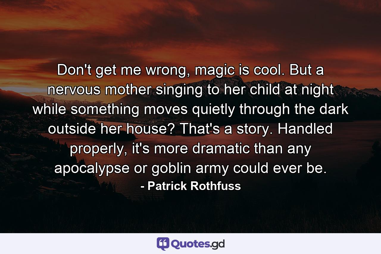 Don't get me wrong, magic is cool. But a nervous mother singing to her child at night while something moves quietly through the dark outside her house? That's a story. Handled properly, it's more dramatic than any apocalypse or goblin army could ever be. - Quote by Patrick Rothfuss