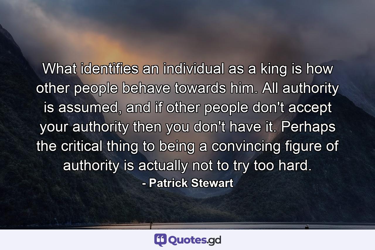 What identifies an individual as a king is how other people behave towards him. All authority is assumed, and if other people don't accept your authority then you don't have it. Perhaps the critical thing to being a convincing figure of authority is actually not to try too hard. - Quote by Patrick Stewart