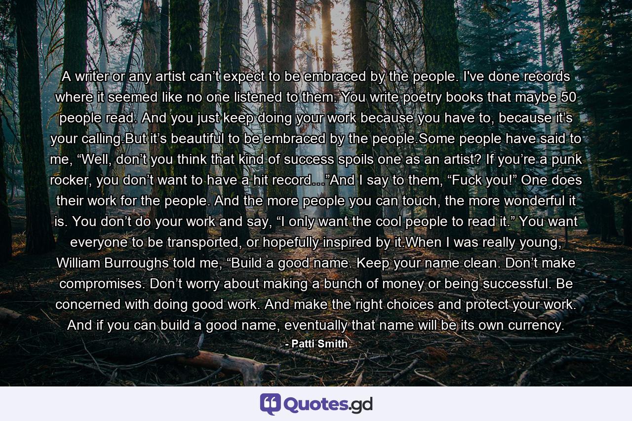 A writer or any artist can’t expect to be embraced by the people. I've done records where it seemed like no one listened to them. You write poetry books that maybe 50 people read. And you just keep doing your work because you have to, because it’s your calling.But it’s beautiful to be embraced by the people.Some people have said to me, “Well, don’t you think that kind of success spoils one as an artist? If you’re a punk rocker, you don’t want to have a hit record…”And I say to them, “Fuck you!” One does their work for the people. And the more people you can touch, the more wonderful it is. You don’t do your work and say, “I only want the cool people to read it.” You want everyone to be transported, or hopefully inspired by it.When I was really young, William Burroughs told me, “Build a good name. Keep your name clean. Don’t make compromises. Don’t worry about making a bunch of money or being successful. Be concerned with doing good work. And make the right choices and protect your work. And if you can build a good name, eventually that name will be its own currency. - Quote by Patti Smith