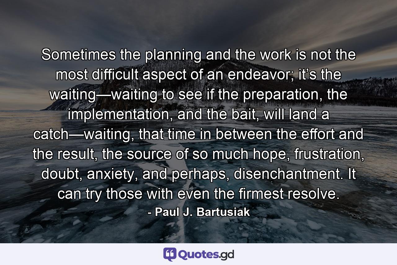 Sometimes the planning and the work is not the most difficult aspect of an endeavor; it’s the waiting—waiting to see if the preparation, the implementation, and the bait, will land a catch—waiting, that time in between the effort and the result, the source of so much hope, frustration, doubt, anxiety, and perhaps, disenchantment. It can try those with even the firmest resolve. - Quote by Paul J. Bartusiak