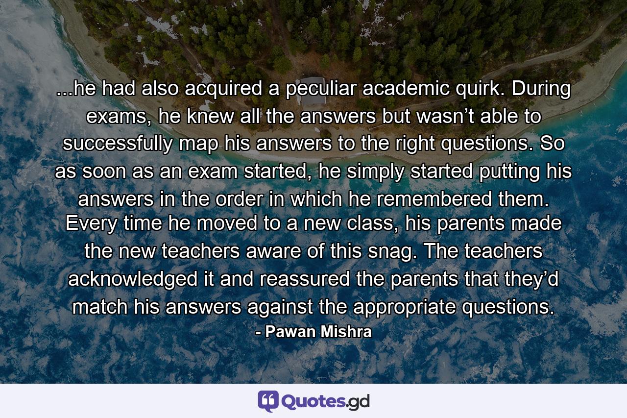 ...he had also acquired a peculiar academic quirk. During exams, he knew all the answers but wasn’t able to successfully map his answers to the right questions. So as soon as an exam started, he simply started putting his answers in the order in which he remembered them. Every time he moved to a new class, his parents made the new teachers aware of this snag. The teachers acknowledged it and reassured the parents that they’d match his answers against the appropriate questions. - Quote by Pawan Mishra