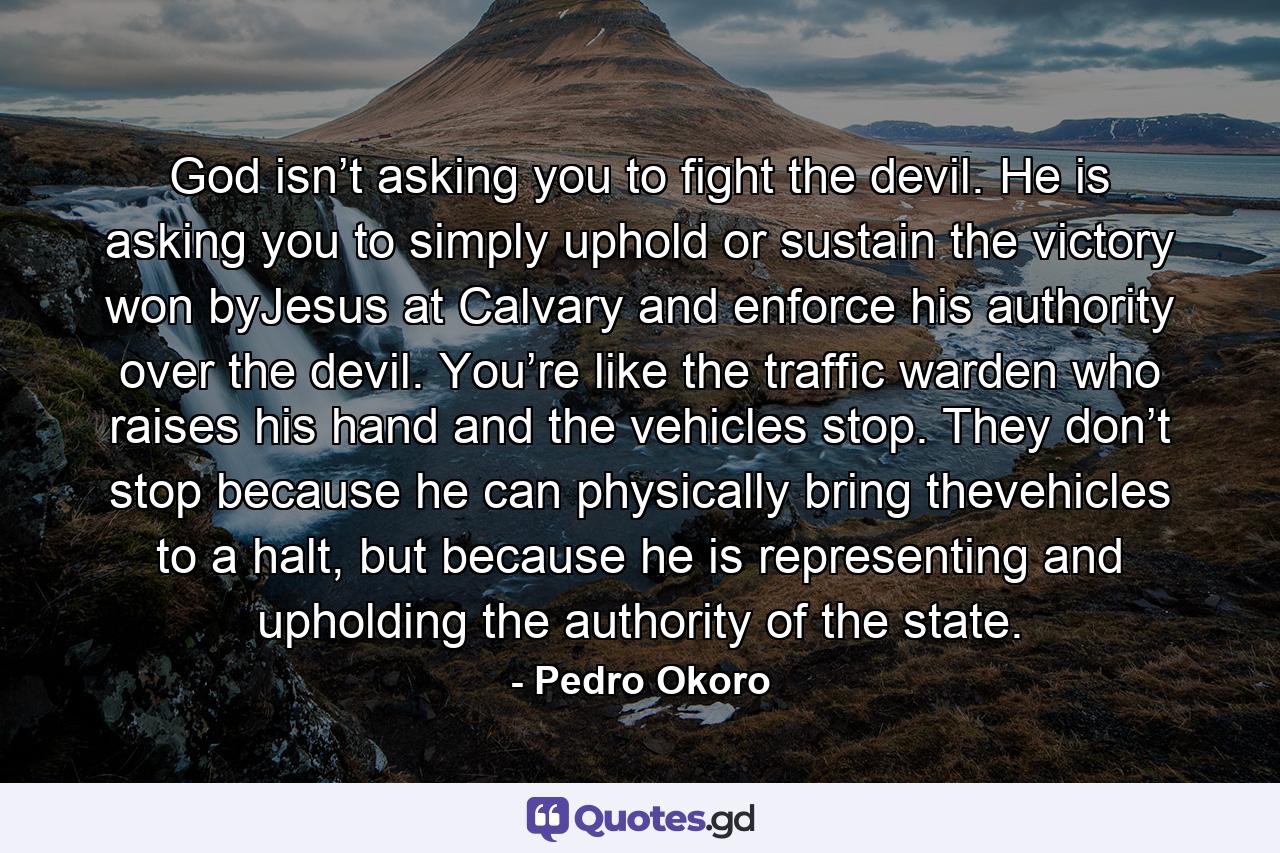 God isn’t asking you to fight the devil. He is asking you to simply uphold or sustain the victory won byJesus at Calvary and enforce his authority over the devil. You’re like the traffic warden who raises his hand and the vehicles stop. They don’t stop because he can physically bring thevehicles to a halt, but because he is representing and upholding the authority of the state. - Quote by Pedro Okoro