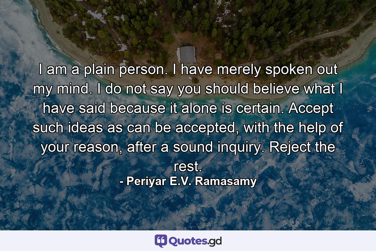 I am a plain person. I have merely spoken out my mind. I do not say you should believe what I have said because it alone is certain. Accept such ideas as can be accepted, with the help of your reason, after a sound inquiry. Reject the rest. - Quote by Periyar E.V. Ramasamy