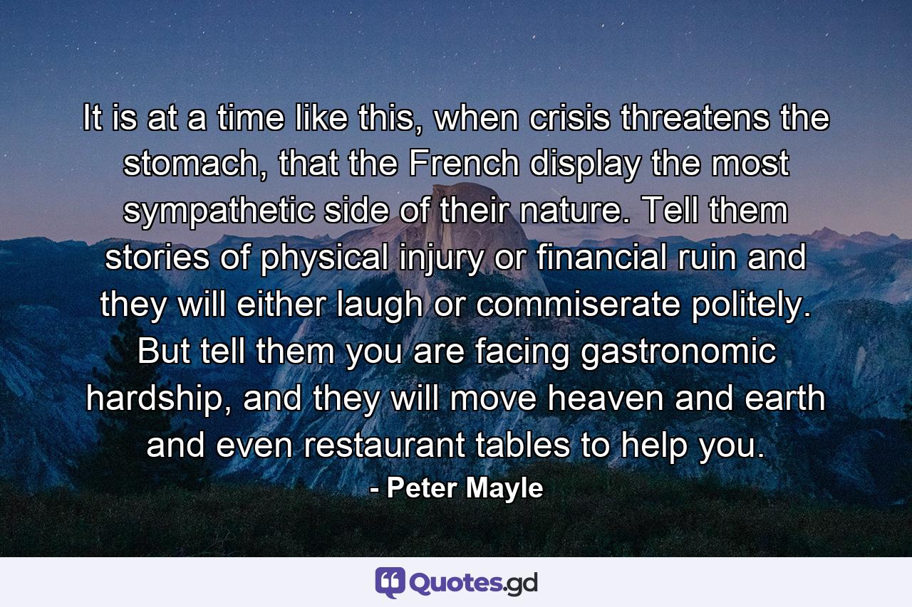 It is at a time like this, when crisis threatens the stomach, that the French display the most sympathetic side of their nature. Tell them stories of physical injury or financial ruin and they will either laugh or commiserate politely. But tell them you are facing gastronomic hardship, and they will move heaven and earth and even restaurant tables to help you. - Quote by Peter Mayle