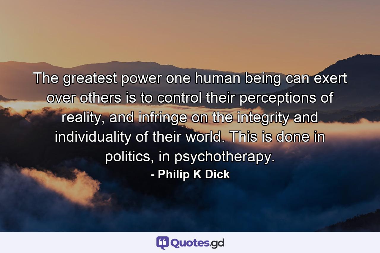 The greatest power one human being can exert over others is to control their perceptions of reality, and infringe on the integrity and individuality of their world. This is done in politics, in psychotherapy. - Quote by Philip K Dick