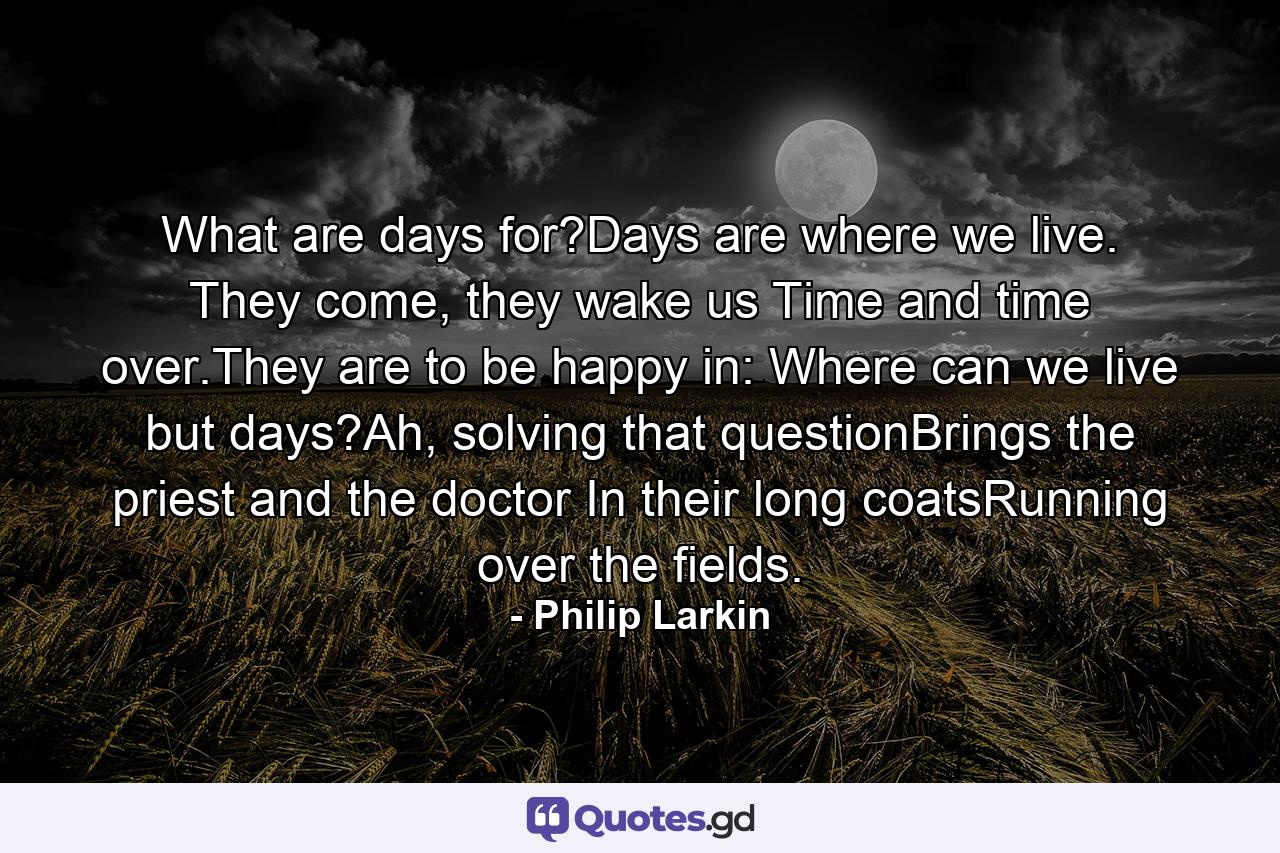 What are days for?Days are where we live. They come, they wake us Time and time over.They are to be happy in: Where can we live but days?Ah, solving that questionBrings the priest and the doctor In their long coatsRunning over the fields. - Quote by Philip Larkin