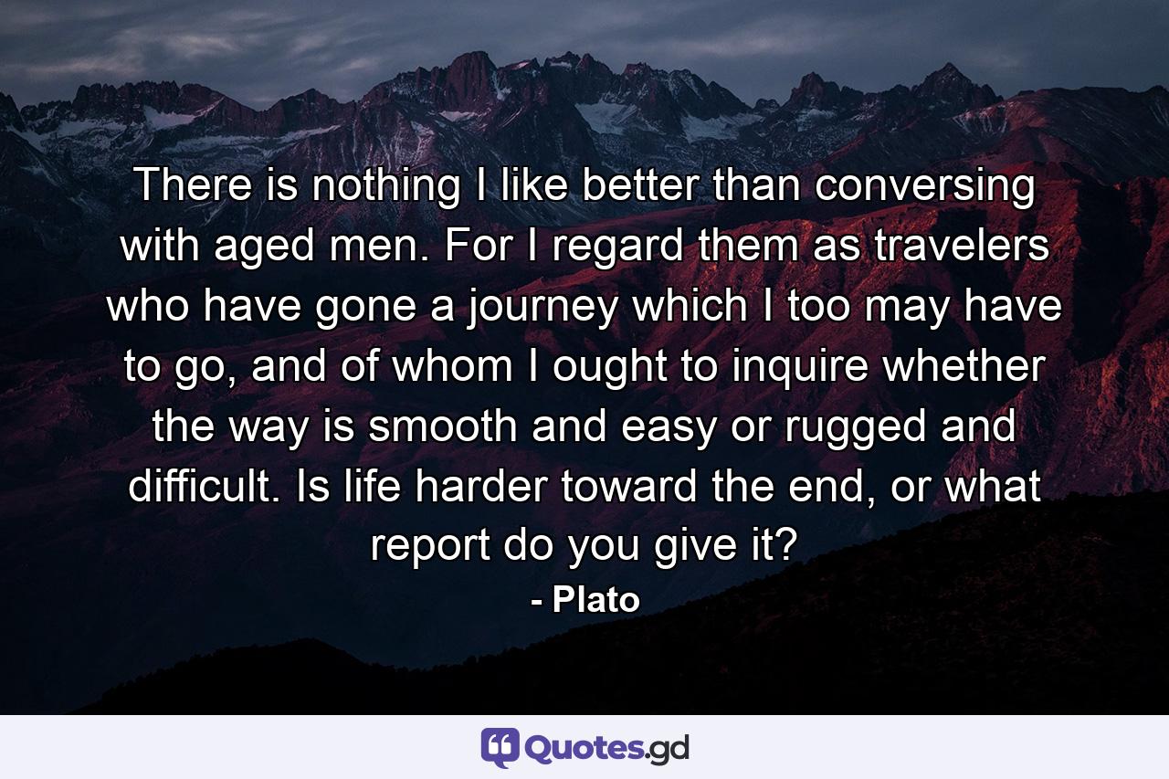 There is nothing I like better than conversing with aged men. For I regard them as travelers who have gone a journey which I too may have to go, and of whom I ought to inquire whether the way is smooth and easy or rugged and difficult. Is life harder toward the end, or what report do you give it? - Quote by Plato