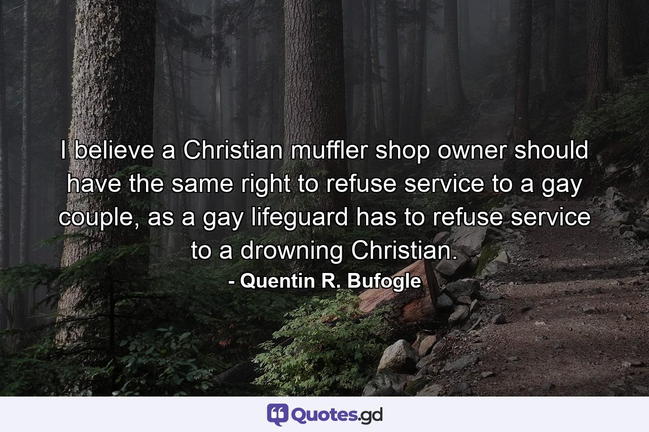 I believe a Christian muffler shop owner should have the same right to refuse service to a gay couple, as a gay lifeguard has to refuse service to a drowning Christian. - Quote by Quentin R. Bufogle