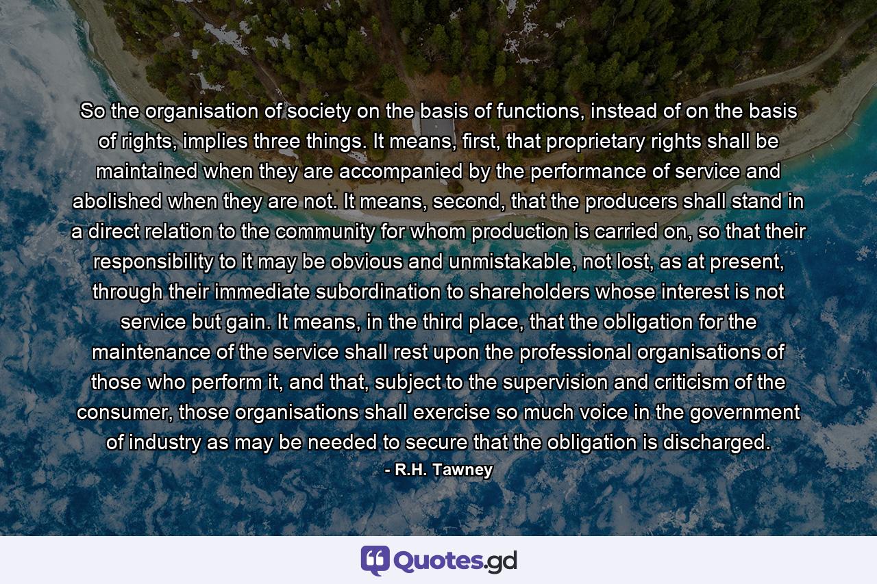 So the organisation of society on the basis of functions, instead of on the basis of rights, implies three things. It means, first, that proprietary rights shall be maintained when they are accompanied by the performance of service and abolished when they are not. It means, second, that the producers shall stand in a direct relation to the community for whom production is carried on, so that their responsibility to it may be obvious and unmistakable, not lost, as at present, through their immediate subordination to shareholders whose interest is not service but gain. It means, in the third place, that the obligation for the maintenance of the service shall rest upon the professional organisations of those who perform it, and that, subject to the supervision and criticism of the consumer, those organisations shall exercise so much voice in the government of industry as may be needed to secure that the obligation is discharged. - Quote by R.H. Tawney