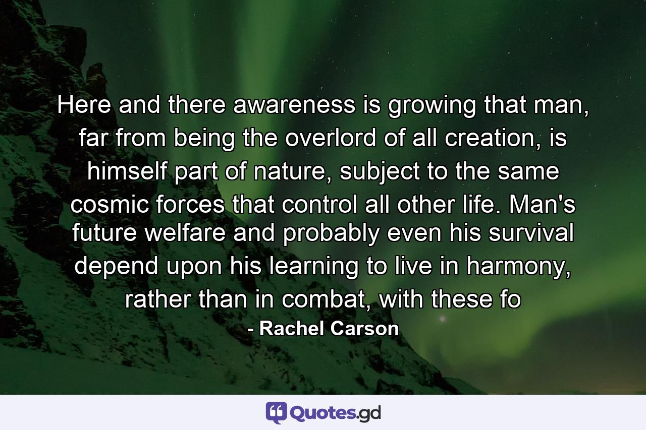 Here and there awareness is growing that man, far from being the overlord of all creation, is himself part of nature, subject to the same cosmic forces that control all other life. Man's future welfare and probably even his survival depend upon his learning to live in harmony, rather than in combat, with these fo - Quote by Rachel Carson