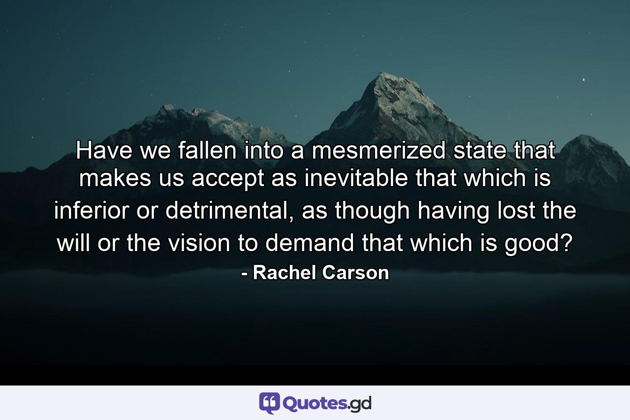 Have we fallen into a mesmerized state that makes us accept as inevitable that which is inferior or detrimental, as though having lost the will or the vision to demand that which is good? - Quote by Rachel Carson