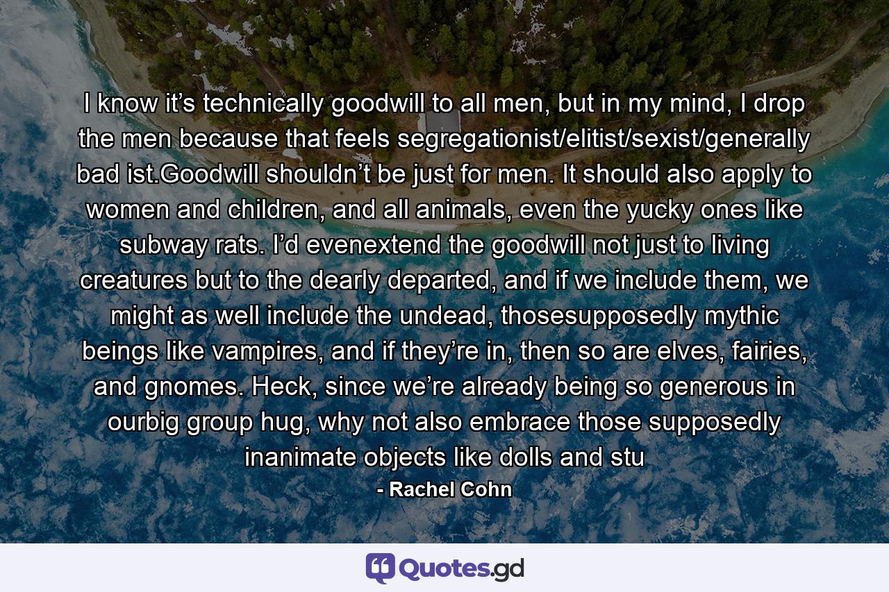 I know it’s technically goodwill to all men, but in my mind, I drop the men because that feels segregationist/elitist/sexist/generally bad ist.Goodwill shouldn’t be just for men. It should also apply to women and children, and all animals, even the yucky ones like subway rats. I’d evenextend the goodwill not just to living creatures but to the dearly departed, and if we include them, we might as well include the undead, thosesupposedly mythic beings like vampires, and if they’re in, then so are elves, fairies, and gnomes. Heck, since we’re already being so generous in ourbig group hug, why not also embrace those supposedly inanimate objects like dolls and stu - Quote by Rachel Cohn