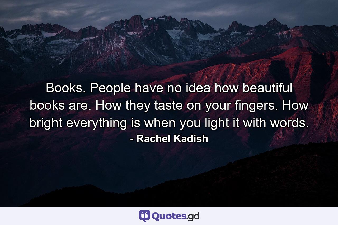 Books. People have no idea how beautiful books are. How they taste on your fingers. How bright everything is when you light it with words. - Quote by Rachel Kadish