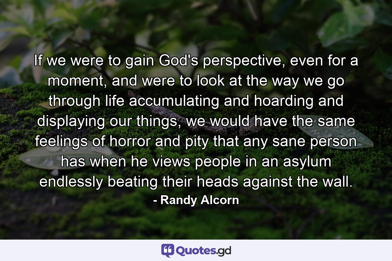 If we were to gain God's perspective, even for a moment, and were to look at the way we go through life accumulating and hoarding and displaying our things, we would have the same feelings of horror and pity that any sane person has when he views people in an asylum endlessly beating their heads against the wall. - Quote by Randy Alcorn