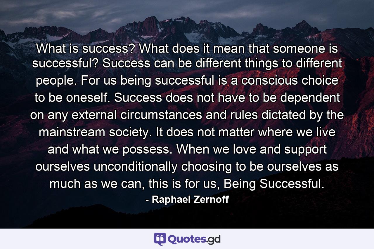 What is success? What does it mean that someone is successful? Success can be different things to different people. For us being successful is a conscious choice to be oneself. Success does not have to be dependent on any external circumstances and rules dictated by the mainstream society. It does not matter where we live and what we possess. When we love and support ourselves unconditionally choosing to be ourselves as much as we can, this is for us, Being Successful. - Quote by Raphael Zernoff