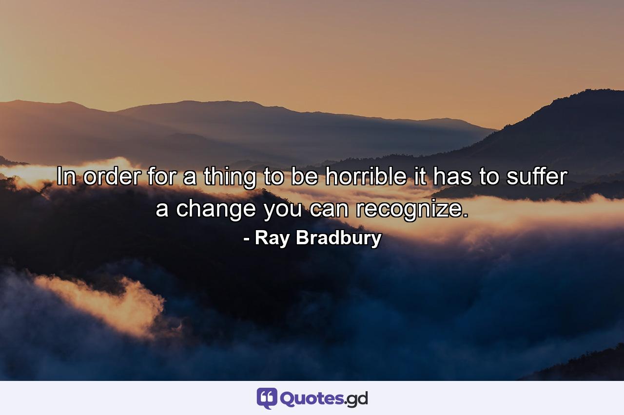 In order for a thing to be horrible it has to suffer a change you can recognize. - Quote by Ray Bradbury