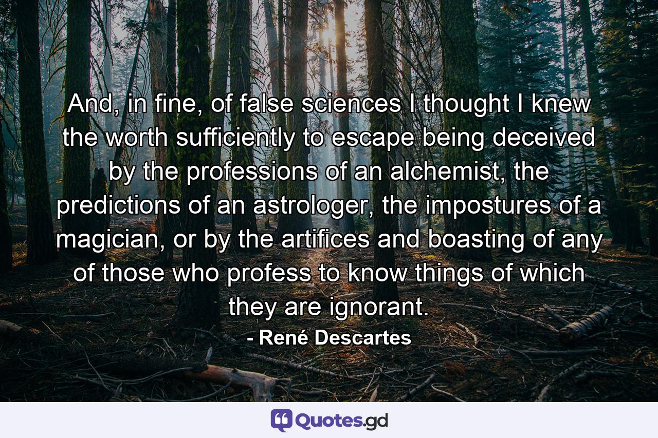 And, in fine, of false sciences I thought I knew the worth sufficiently to escape being deceived by the professions of an alchemist, the predictions of an astrologer, the impostures of a magician, or by the artifices and boasting of any of those who profess to know things of which they are ignorant. - Quote by René Descartes