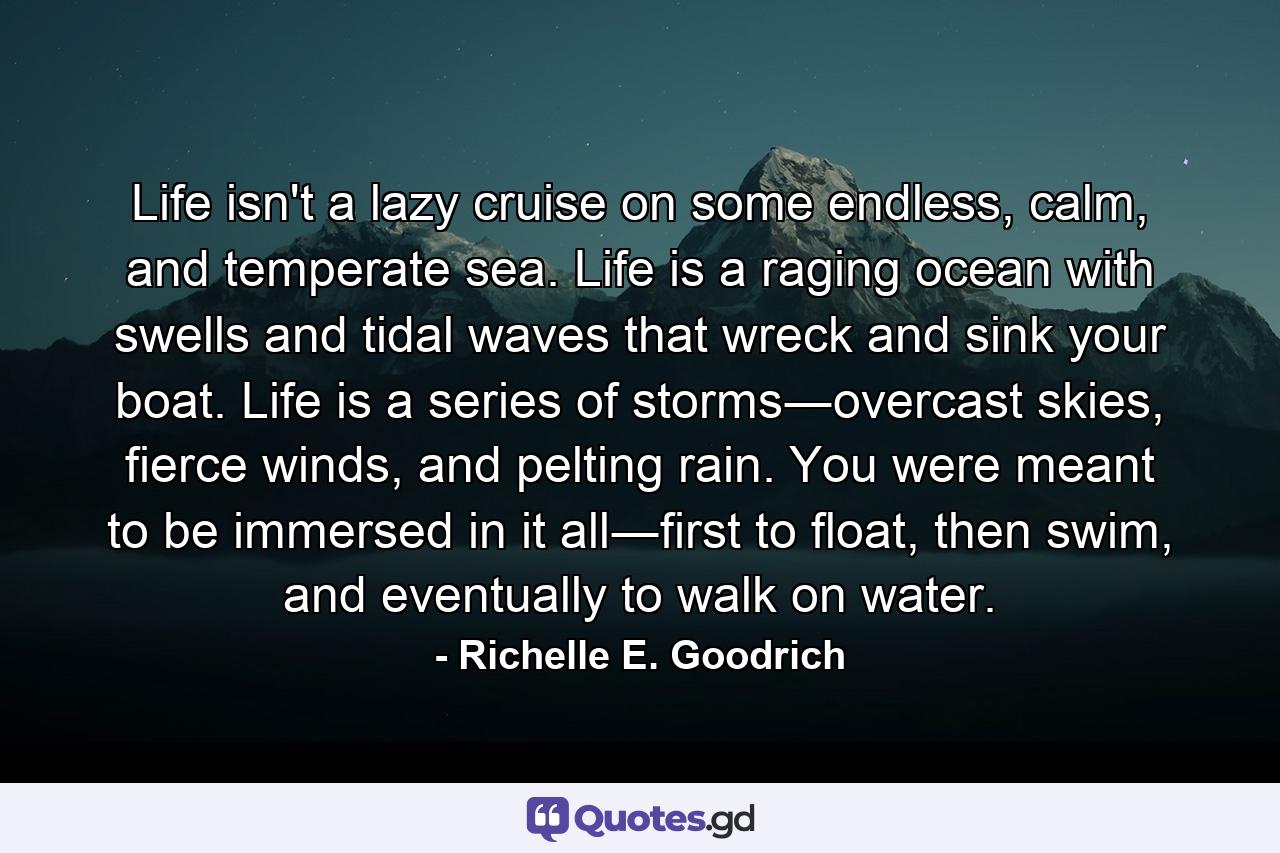 Life isn't a lazy cruise on some endless, calm, and temperate sea. Life is a raging ocean with swells and tidal waves that wreck and sink your boat. Life is a series of storms―overcast skies, fierce winds, and pelting rain. You were meant to be immersed in it all―first to float, then swim, and eventually to walk on water. - Quote by Richelle E. Goodrich