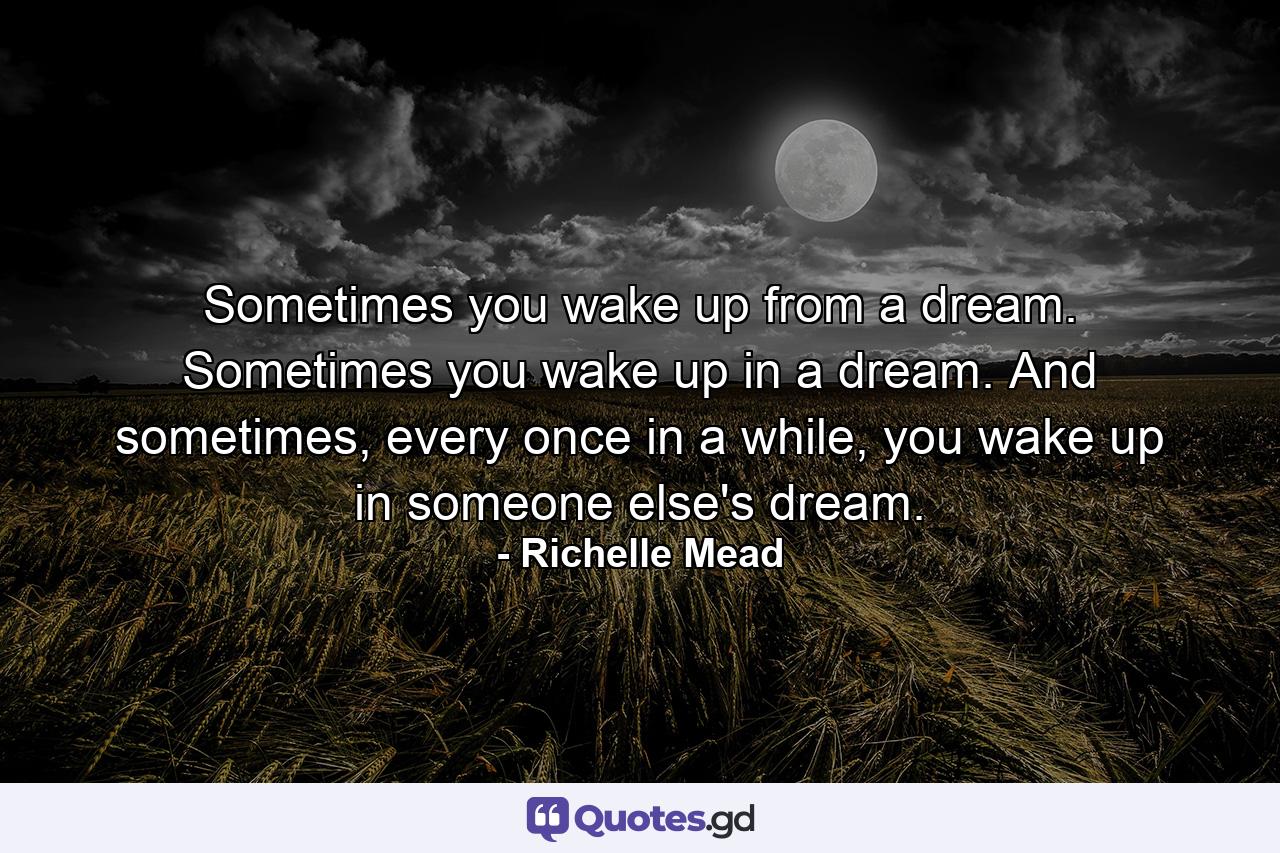 Sometimes you wake up from a dream. Sometimes you wake up in a dream. And sometimes, every once in a while, you wake up in someone else's dream. - Quote by Richelle Mead