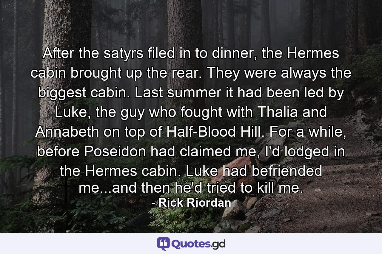 After the satyrs filed in to dinner, the Hermes cabin brought up the rear. They were always the biggest cabin. Last summer it had been led by Luke, the guy who fought with Thalia and Annabeth on top of Half-Blood Hill. For a while, before Poseidon had claimed me, I'd lodged in the Hermes cabin. Luke had befriended me...and then he'd tried to kill me. - Quote by Rick Riordan