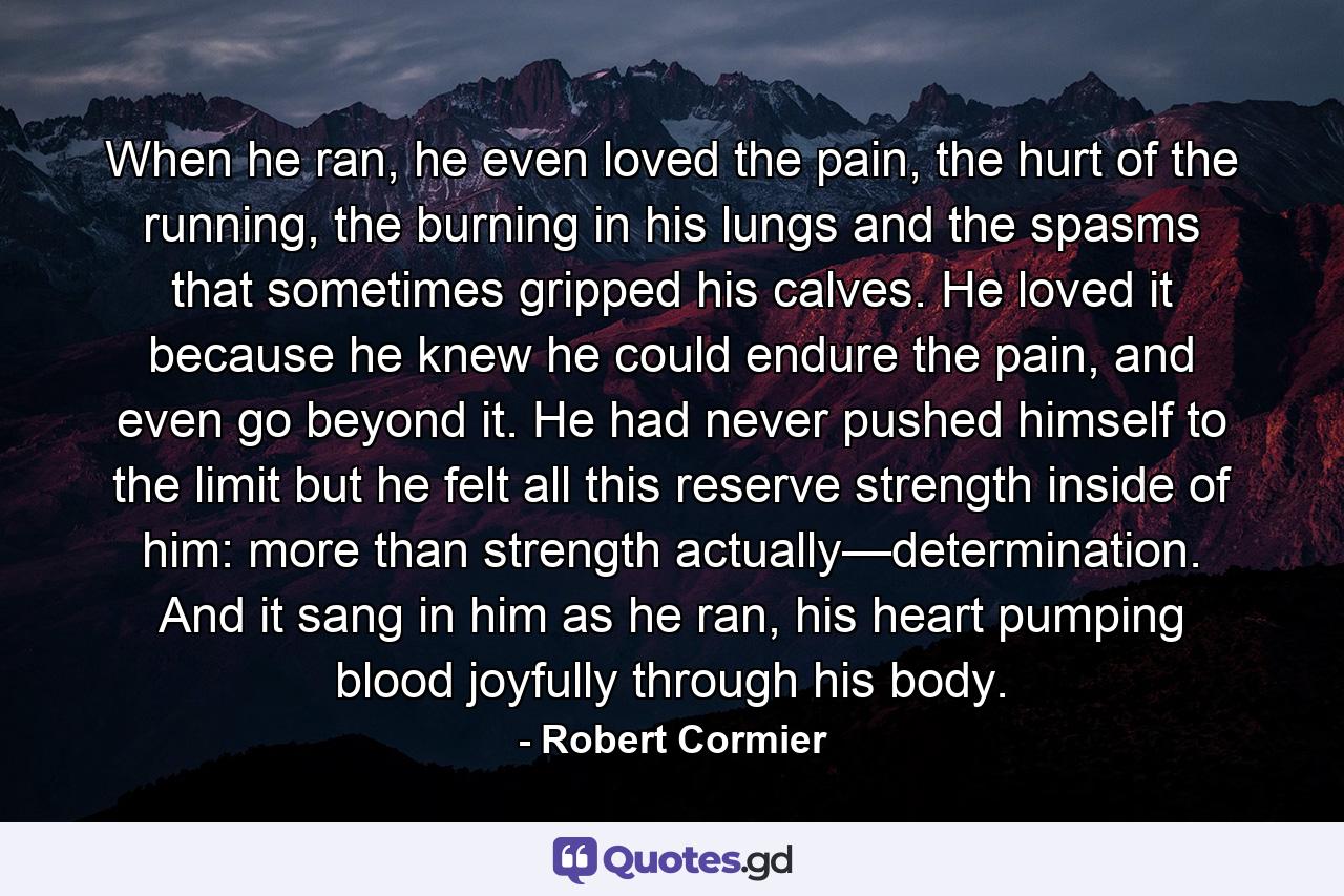 When he ran, he even loved the pain, the hurt of the running, the burning in his lungs and the spasms that sometimes gripped his calves. He loved it because he knew he could endure the pain, and even go beyond it. He had never pushed himself to the limit but he felt all this reserve strength inside of him: more than strength actually—determination. And it sang in him as he ran, his heart pumping blood joyfully through his body. - Quote by Robert Cormier