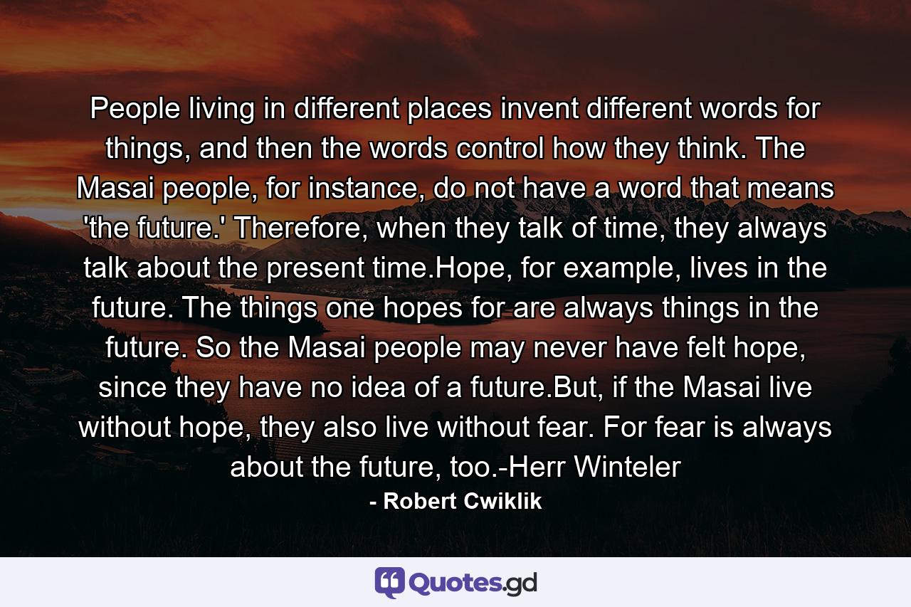 People living in different places invent different words for things, and then the words control how they think. The Masai people, for instance, do not have a word that means 'the future.' Therefore, when they talk of time, they always talk about the present time.Hope, for example, lives in the future. The things one hopes for are always things in the future. So the Masai people may never have felt hope, since they have no idea of a future.But, if the Masai live without hope, they also live without fear. For fear is always about the future, too.-Herr Winteler - Quote by Robert Cwiklik