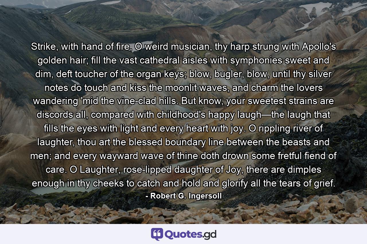 Strike, with hand of fire, O weird musician, thy harp strung with Apollo's golden hair; fill the vast cathedral aisles with symphonies sweet and dim, deft toucher of the organ keys; blow, bugler, blow, until thy silver notes do touch and kiss the moonlit waves, and charm the lovers wandering 'mid the vine-clad hills. But know, your sweetest strains are discords all, compared with childhood's happy laugh—the laugh that fills the eyes with light and every heart with joy. O rippling river of laughter, thou art the blessed boundary line between the beasts and men; and every wayward wave of thine doth drown some fretful fiend of care. O Laughter, rose-lipped daughter of Joy, there are dimples enough in thy cheeks to catch and hold and glorify all the tears of grief. - Quote by Robert G. Ingersoll