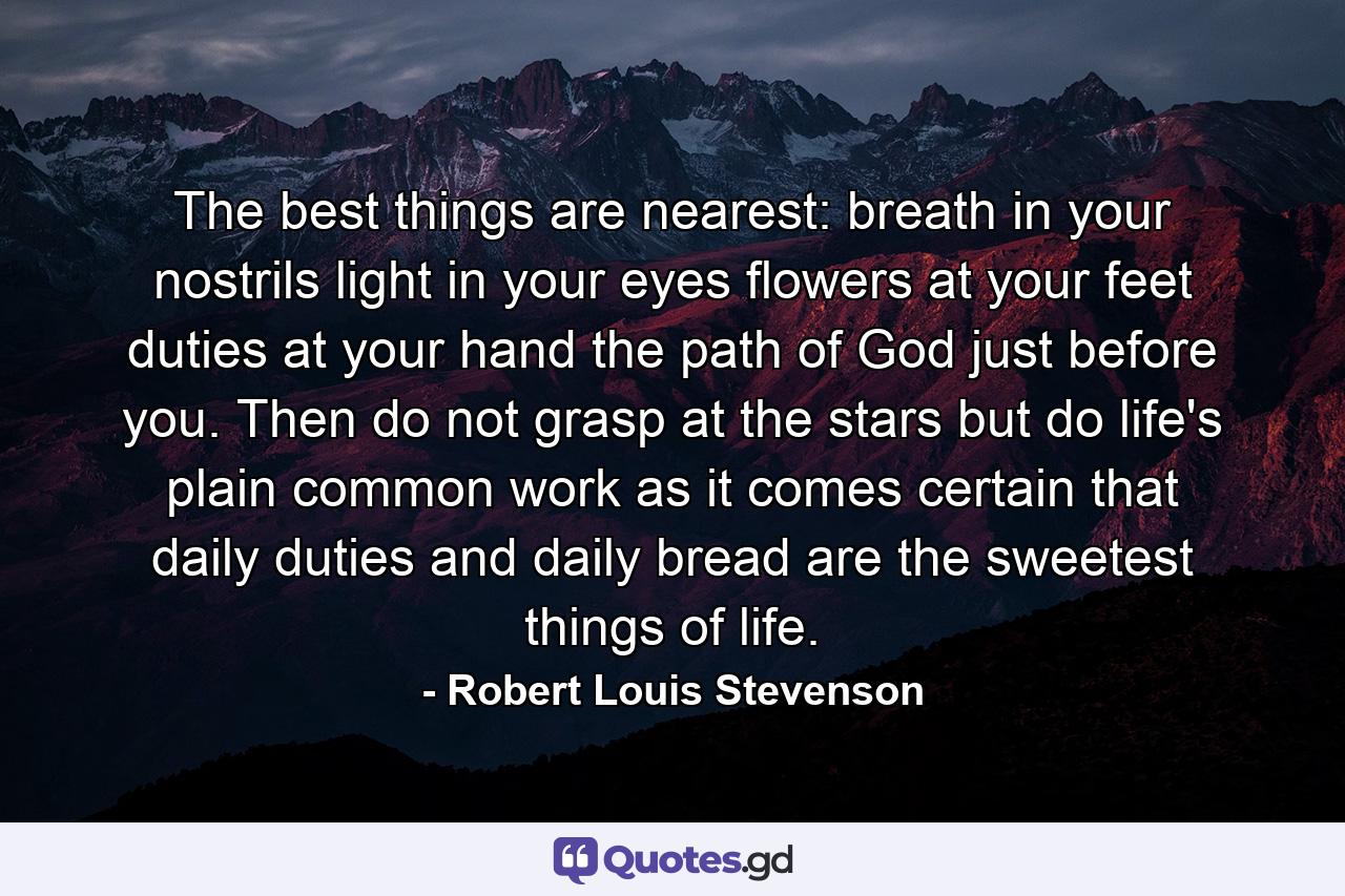 The best things are nearest: breath in your nostrils  light in your eyes  flowers at your feet  duties at your hand  the path of God just before you. Then do not grasp at the stars  but do life's plain  common work as it comes  certain that daily duties and daily bread are the sweetest things of life. - Quote by Robert Louis Stevenson