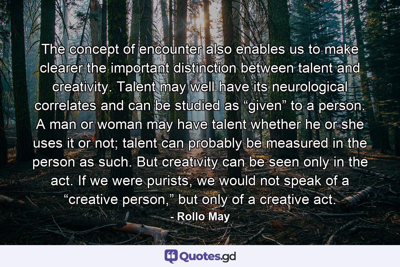 The concept of encounter also enables us to make clearer the important distinction between talent and creativity. Talent may well have its neurological correlates and can be studied as “given” to a person. A man or woman may have talent whether he or she uses it or not; talent can probably be measured in the person as such. But creativity can be seen only in the act. If we were purists, we would not speak of a “creative person,” but only of a creative act. - Quote by Rollo May