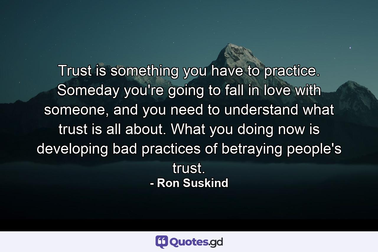 Trust is something you have to practice. Someday you're going to fall in love with someone, and you need to understand what trust is all about. What you doing now is developing bad practices of betraying people's trust. - Quote by Ron Suskind