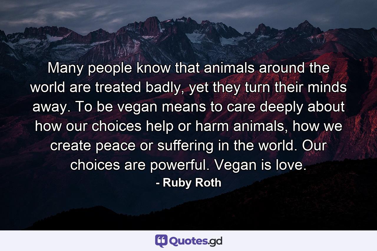 Many people know that animals around the world are treated badly, yet they turn their minds away. To be vegan means to care deeply about how our choices help or harm animals, how we create peace or suffering in the world. Our choices are powerful. Vegan is love. - Quote by Ruby Roth