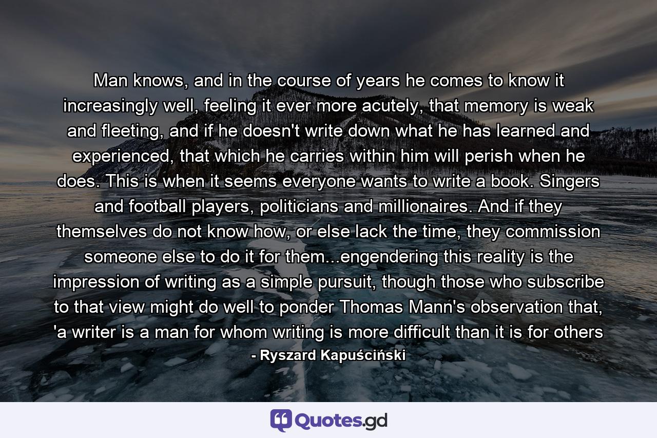 Man knows, and in the course of years he comes to know it increasingly well, feeling it ever more acutely, that memory is weak and fleeting, and if he doesn't write down what he has learned and experienced, that which he carries within him will perish when he does. This is when it seems everyone wants to write a book. Singers and football players, politicians and millionaires. And if they themselves do not know how, or else lack the time, they commission someone else to do it for them...engendering this reality is the impression of writing as a simple pursuit, though those who subscribe to that view might do well to ponder Thomas Mann's observation that, 'a writer is a man for whom writing is more difficult than it is for others - Quote by Ryszard Kapuściński