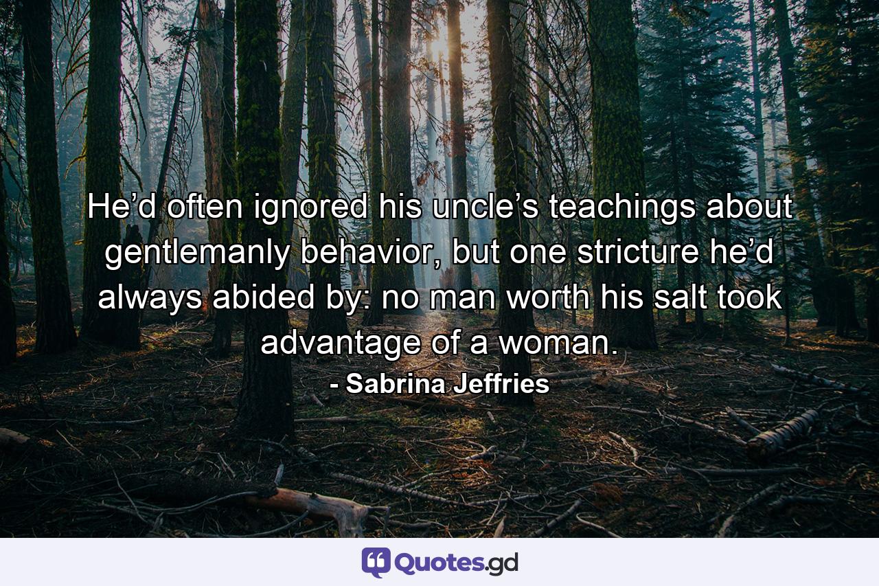 He’d often ignored his uncle’s teachings about gentlemanly behavior, but one stricture he’d always abided by: no man worth his salt took advantage of a woman. - Quote by Sabrina Jeffries