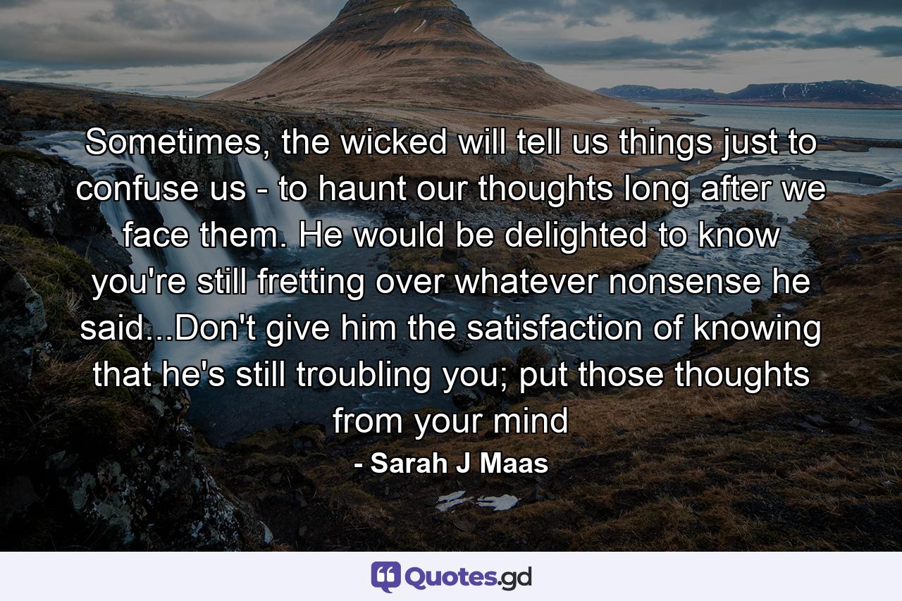 Sometimes, the wicked will tell us things just to confuse us - to haunt our thoughts long after we face them. He would be delighted to know you're still fretting over whatever nonsense he said...Don't give him the satisfaction of knowing that he's still troubling you; put those thoughts from your mind - Quote by Sarah J Maas