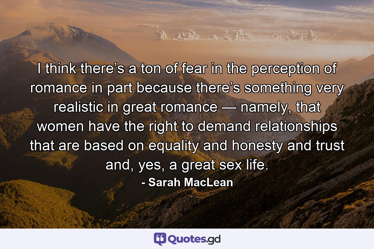 I think there’s a ton of fear in the perception of romance in part because there’s something very realistic in great romance — namely, that women have the right to demand relationships that are based on equality and honesty and trust and, yes, a great sex life. - Quote by Sarah MacLean