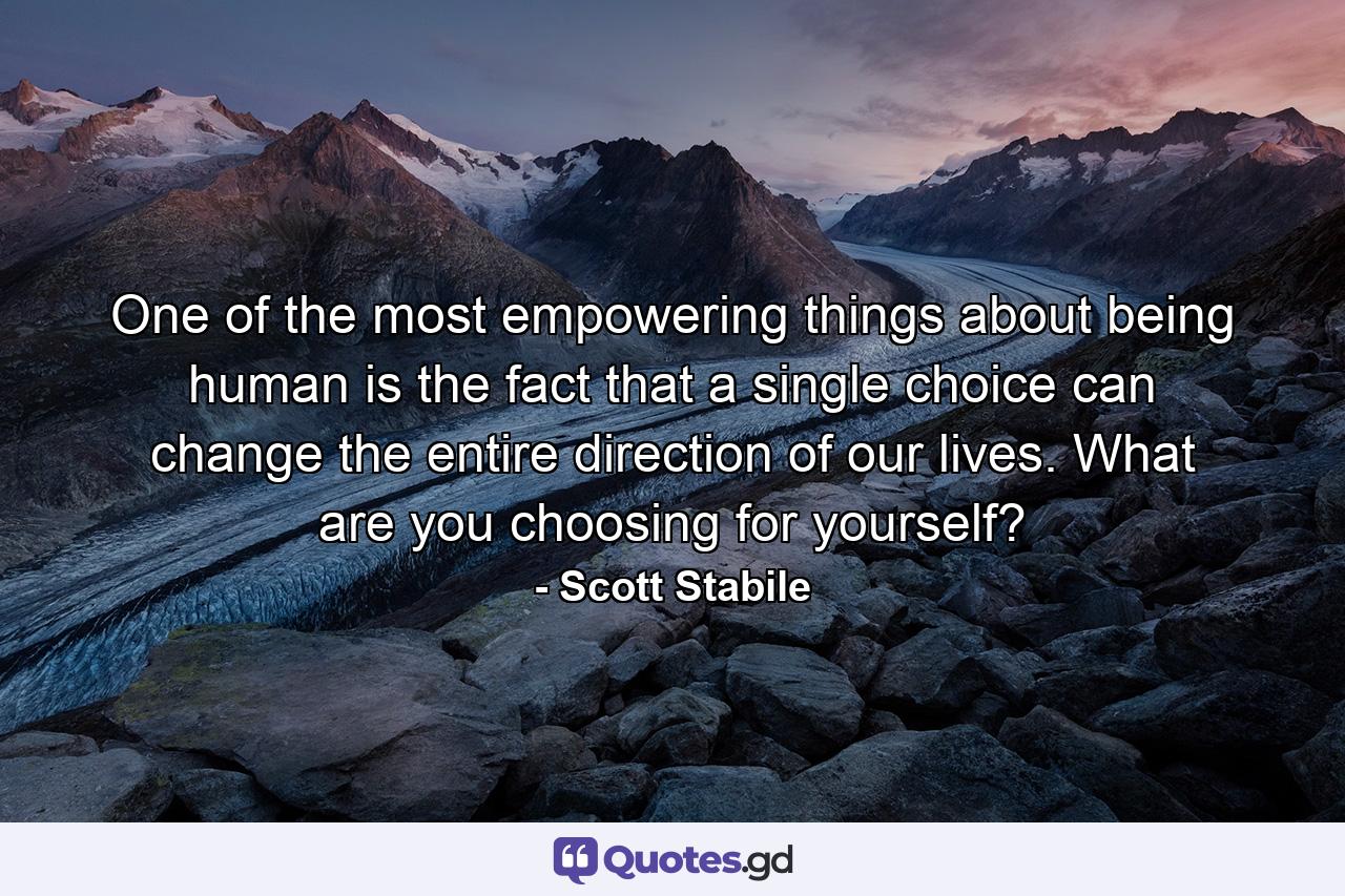 One of the most empowering things about being human is the fact that a single choice can change the entire direction of our lives. What are you choosing for yourself? - Quote by Scott Stabile