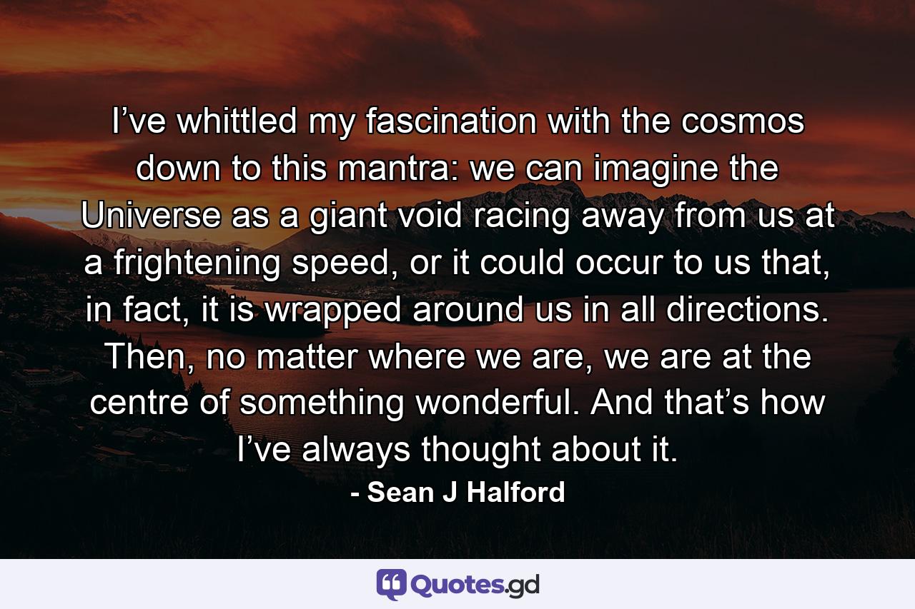 I’ve whittled my fascination with the cosmos down to this mantra: we can imagine the Universe as a giant void racing away from us at a frightening speed, or it could occur to us that, in fact, it is wrapped around us in all directions. Then, no matter where we are, we are at the centre of something wonderful. And that’s how I’ve always thought about it. - Quote by Sean J Halford