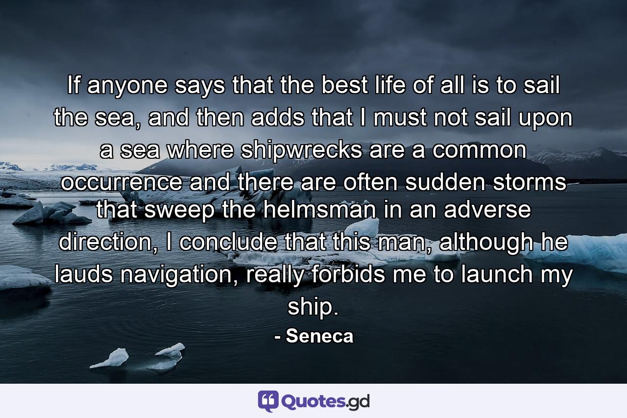 If anyone says that the best life of all is to sail the sea, and then adds that I must not sail upon a sea where shipwrecks are a common occurrence and there are often sudden storms that sweep the helmsman in an adverse direction, I conclude that this man, although he lauds navigation, really forbids me to launch my ship. - Quote by Seneca