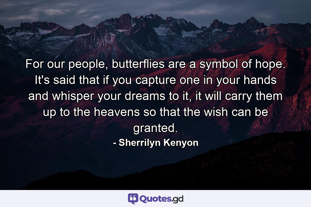 For our people, butterflies are a symbol of hope. It's said that if you capture one in your hands and whisper your dreams to it, it will carry them up to the heavens so that the wish can be granted. - Quote by Sherrilyn Kenyon