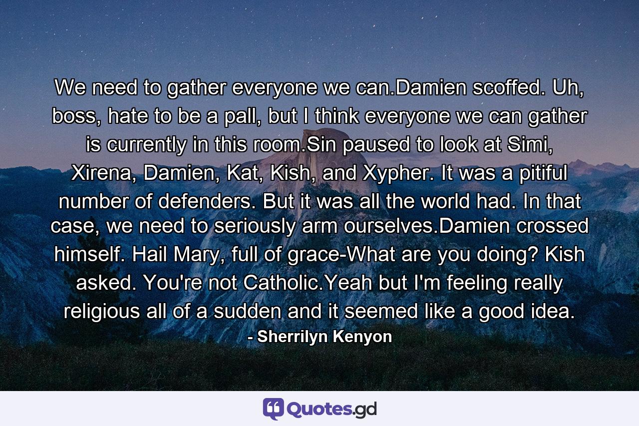 We need to gather everyone we can.Damien scoffed. Uh, boss, hate to be a pall, but I think everyone we can gather is currently in this room.Sin paused to look at Simi, Xirena, Damien, Kat, Kish, and Xypher. It was a pitiful number of defenders. But it was all the world had. In that case, we need to seriously arm ourselves.Damien crossed himself. Hail Mary, full of grace-What are you doing? Kish asked. You're not Catholic.Yeah but I'm feeling really religious all of a sudden and it seemed like a good idea. - Quote by Sherrilyn Kenyon