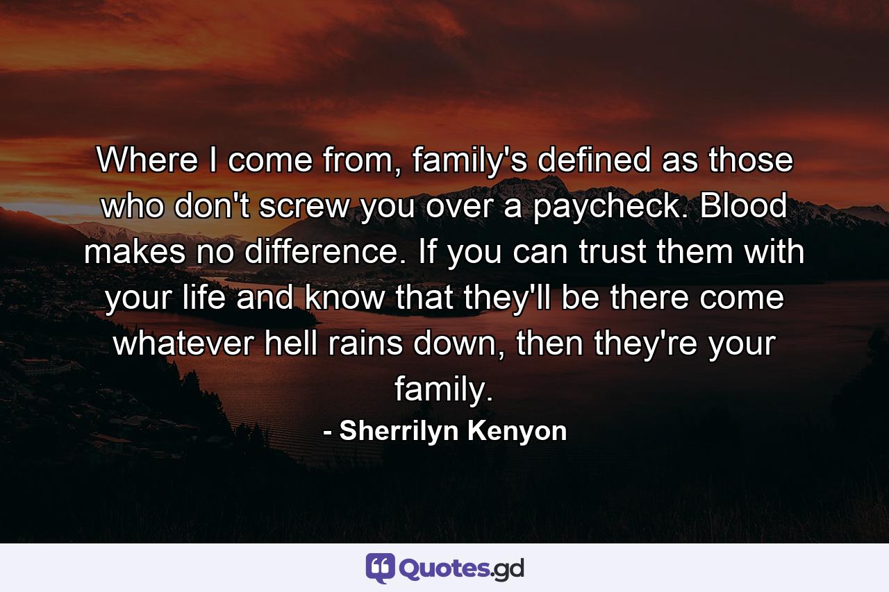 Where I come from, family's defined as those who don't screw you over a paycheck. Blood makes no difference. If you can trust them with your life and know that they'll be there come whatever hell rains down, then they're your family. - Quote by Sherrilyn Kenyon