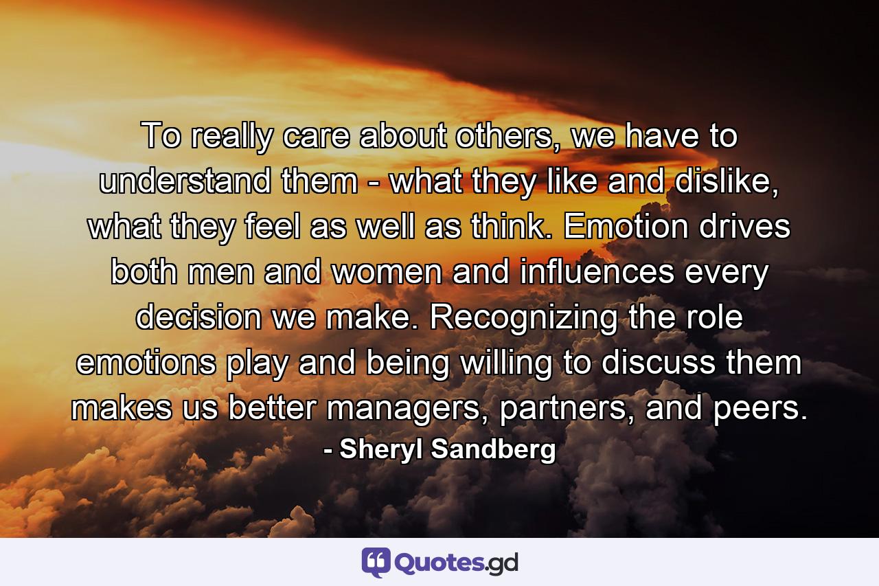 To really care about others, we have to understand them - what they like and dislike, what they feel as well as think. Emotion drives both men and women and influences every decision we make. Recognizing the role emotions play and being willing to discuss them makes us better managers, partners, and peers. - Quote by Sheryl Sandberg