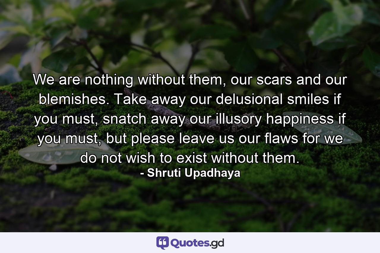 We are nothing without them, our scars and our blemishes. Take away our delusional smiles if you must, snatch away our illusory happiness if you must, but please leave us our flaws for we do not wish to exist without them. - Quote by Shruti Upadhaya