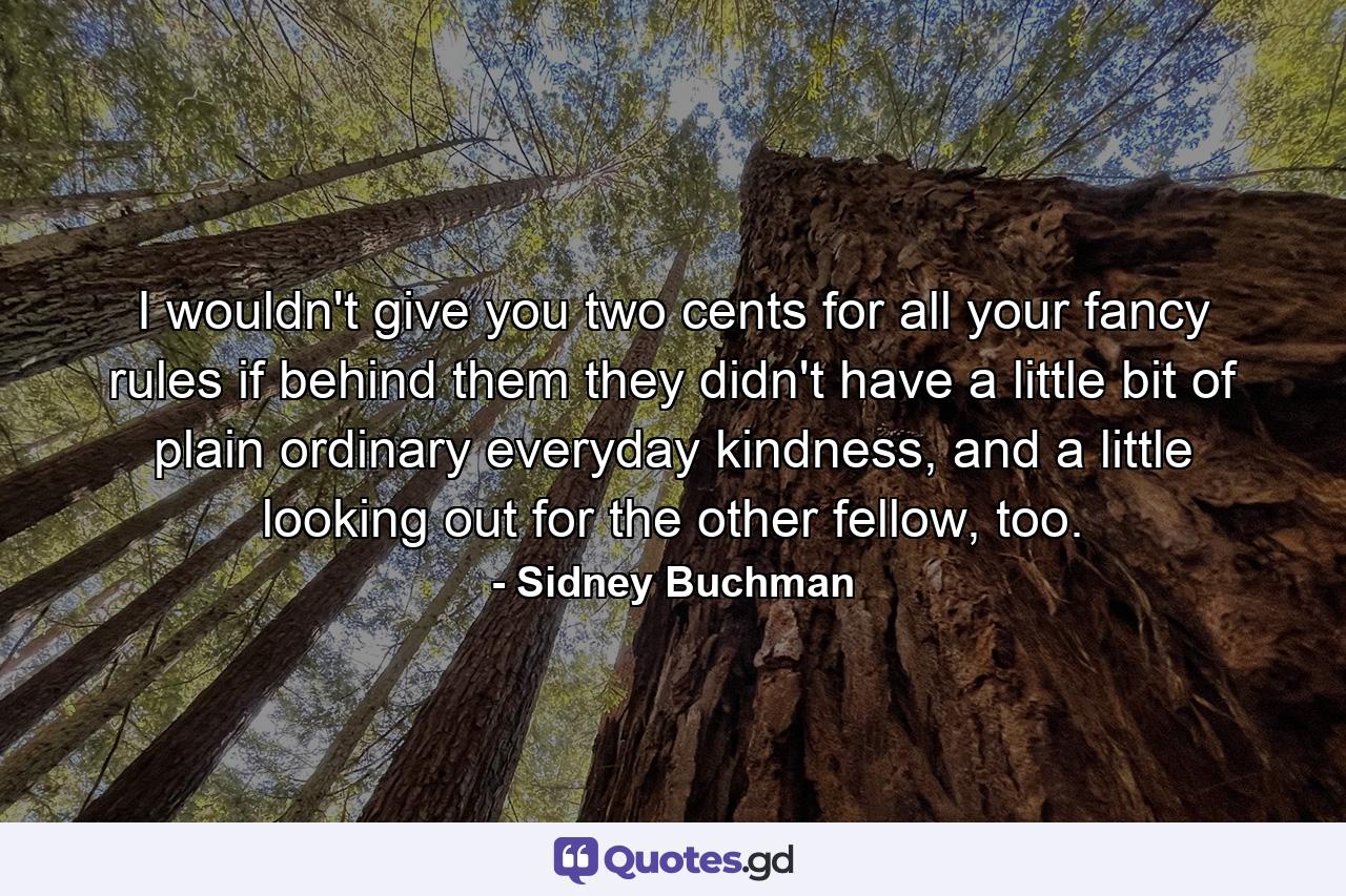 I wouldn't give you two cents for all your fancy rules if behind them they didn't have a little bit of plain ordinary everyday kindness, and a little looking out for the other fellow, too. - Quote by Sidney Buchman