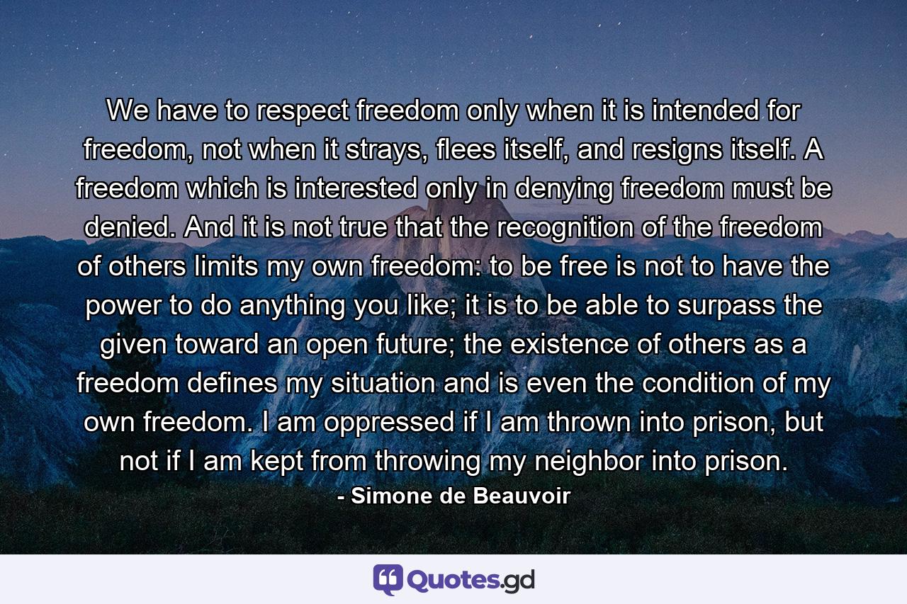 We have to respect freedom only when it is intended for freedom, not when it strays, flees itself, and resigns itself. A freedom which is interested only in denying freedom must be denied. And it is not true that the recognition of the freedom of others limits my own freedom: to be free is not to have the power to do anything you like; it is to be able to surpass the given toward an open future; the existence of others as a freedom defines my situation and is even the condition of my own freedom. I am oppressed if I am thrown into prison, but not if I am kept from throwing my neighbor into prison. - Quote by Simone de Beauvoir