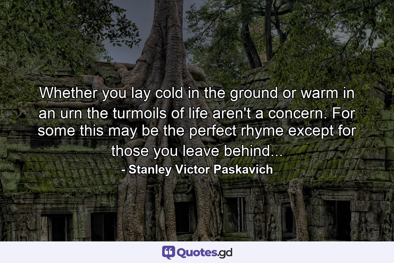 Whether you lay cold in the ground or warm in an urn the turmoils of life aren't a concern. For some this may be the perfect rhyme except for those you leave behind... - Quote by Stanley Victor Paskavich