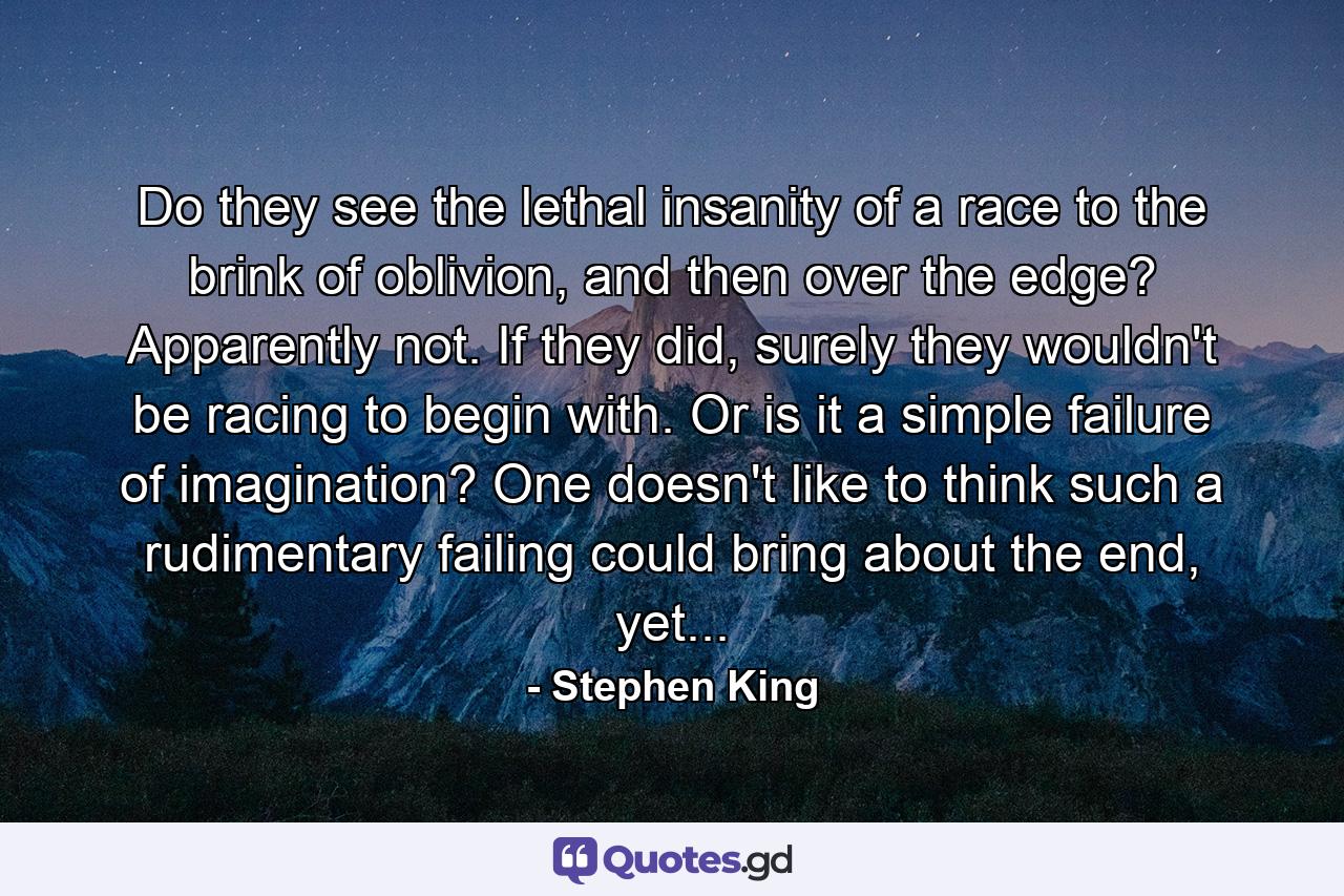 Do they see the lethal insanity of a race to the brink of oblivion, and then over the edge? Apparently not. If they did, surely they wouldn't be racing to begin with. Or is it a simple failure of imagination? One doesn't like to think such a rudimentary failing could bring about the end, yet... - Quote by Stephen King